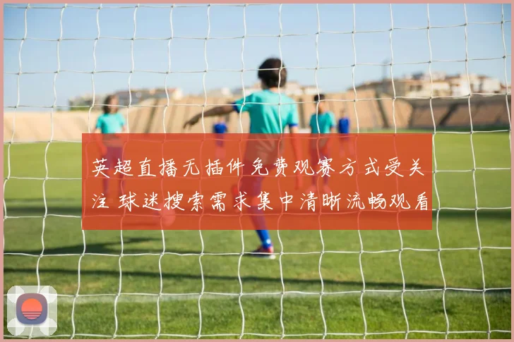 英超直播无插件免费观赛方式受关注 球迷搜索需求集中清晰流畅观看体验