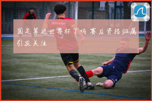 国足算进世界杯了吗 赛后资格归属引发关注